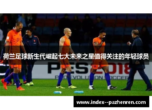 荷兰足球新生代崛起七大未来之星值得关注的年轻球员 荷兰足球新生代崛起七大未来之星值得关注的年轻球员