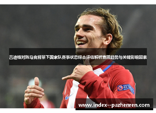 吕迪格对阵马竞背景下国家队赛事状态综合评估解析表现趋势与关键影响因素 吕迪格对阵马竞背景下国家队赛事状态综合评估解析表现趋势与关键影响因素