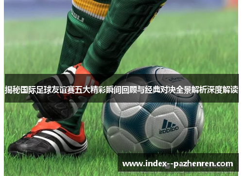 揭秘国际足球友谊赛五大精彩瞬间回顾与经典对决全景解析深度解读