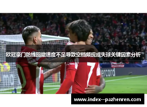 欧冠豪门防线回撤速度不足导致空档频现成失球关键因素分析 欧冠豪门防线回撤速度不足导致空档频现成失球关键因素分析