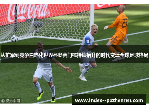 从扩军到竞争白热化世界杯参赛门槛持续抬升的时代变迁全球足球格局