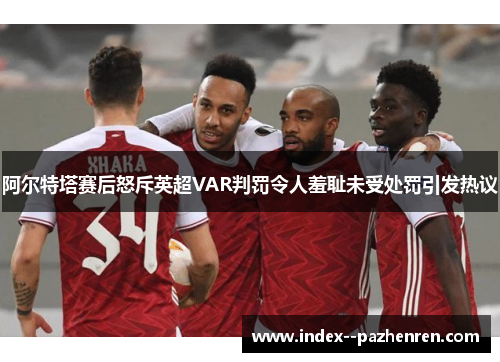阿尔特塔赛后怒斥英超VAR判罚令人羞耻未受处罚引发热议